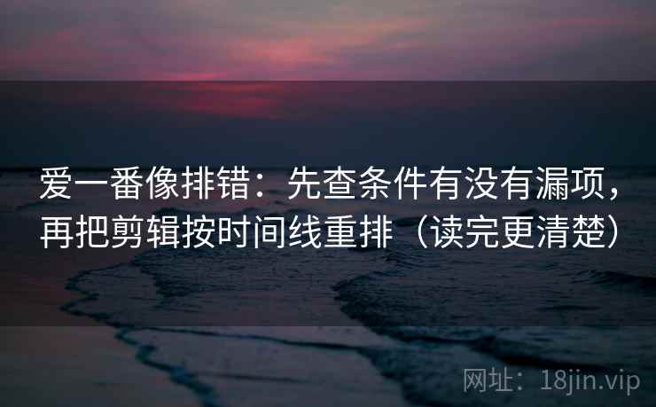 爱一番像排错：先查条件有没有漏项，再把剪辑按时间线重排（读完更清楚）