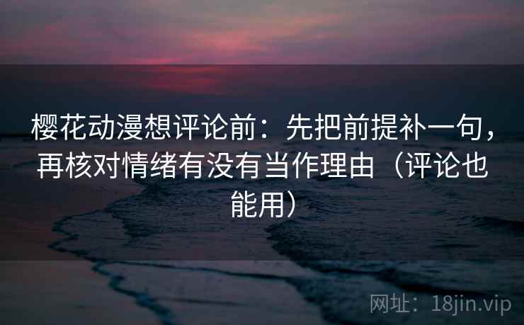 樱花动漫想评论前：先把前提补一句，再核对情绪有没有当作理由（评论也能用）