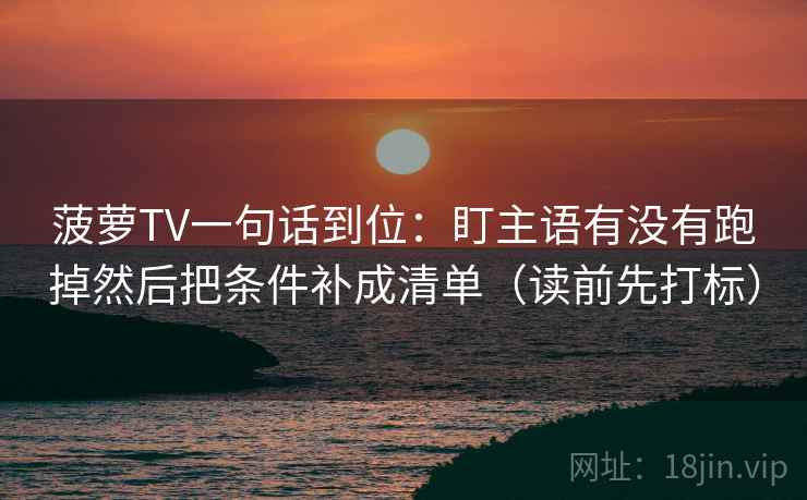 菠萝TV一句话到位：盯主语有没有跑掉然后把条件补成清单（读前先打标）