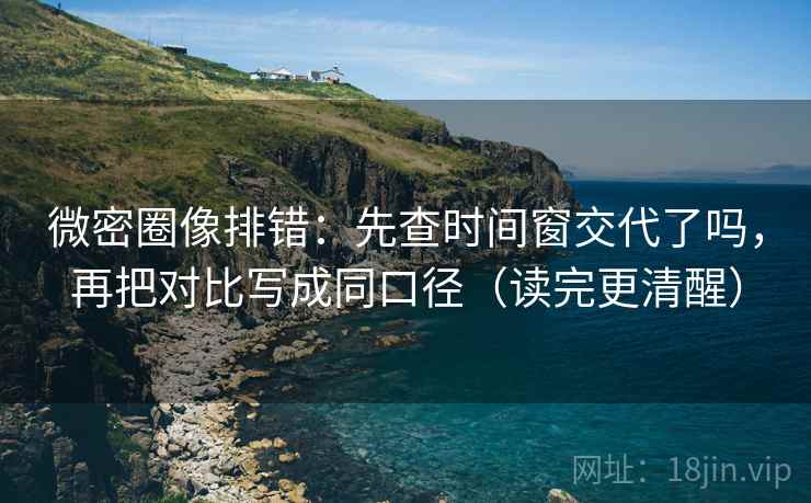微密圈像排错：先查时间窗交代了吗，再把对比写成同口径（读完更清醒）