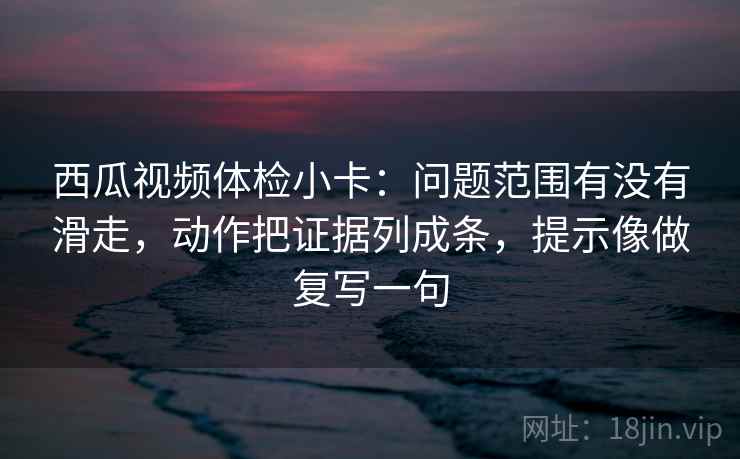西瓜视频体检小卡：问题范围有没有滑走，动作把证据列成条，提示像做复写一句