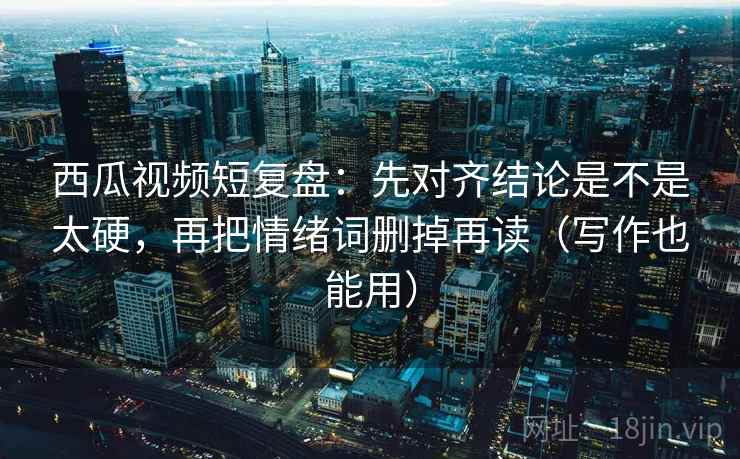 西瓜视频短复盘：先对齐结论是不是太硬，再把情绪词删掉再读（写作也能用）