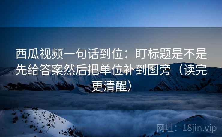西瓜视频一句话到位：盯标题是不是先给答案然后把单位补到图旁（读完更清醒）