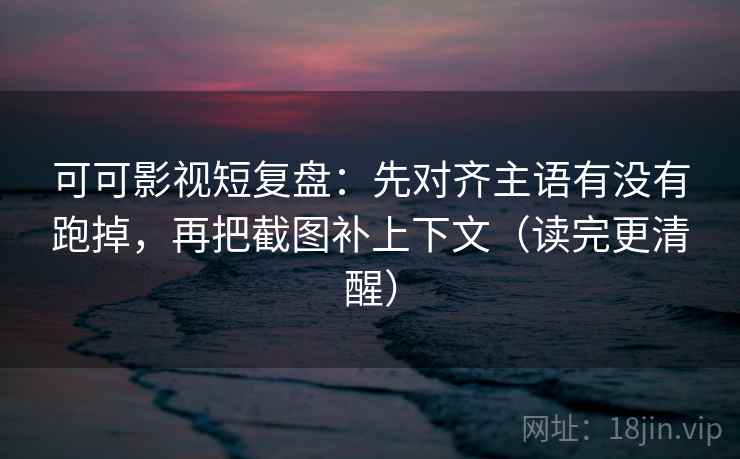 可可影视短复盘：先对齐主语有没有跑掉，再把截图补上下文（读完更清醒）