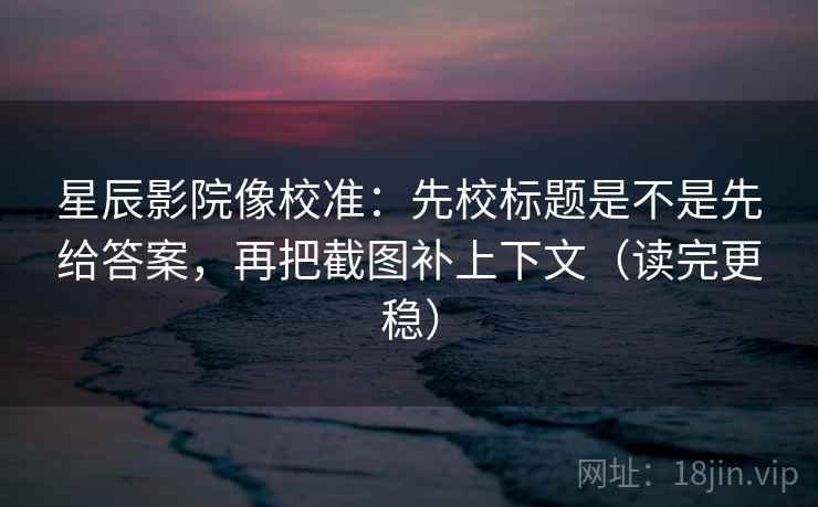 星辰影院像校准：先校标题是不是先给答案，再把截图补上下文（读完更稳）