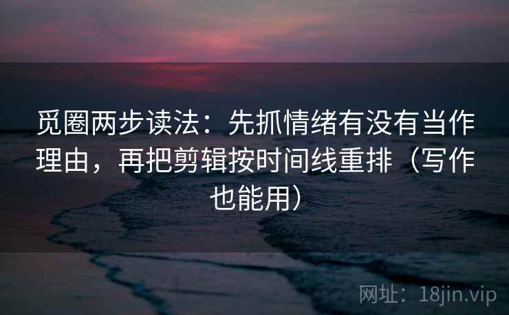 觅圈两步读法：先抓情绪有没有当作理由，再把剪辑按时间线重排（写作也能用）