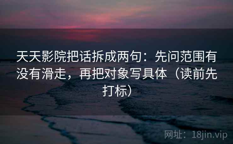 天天影院把话拆成两句:先问范围有没有滑走,再把对象写具体(读前先打标) 天天影院把话拆成两句:先问范围有没有滑走,再把对象写具体(读前先打标)