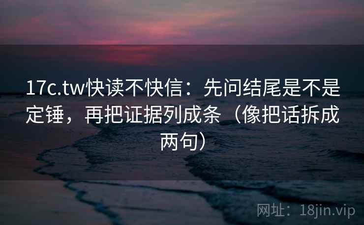 17c.tw快读不快信：先问结尾是不是定锤，再把证据列成条（像把话拆成两句）