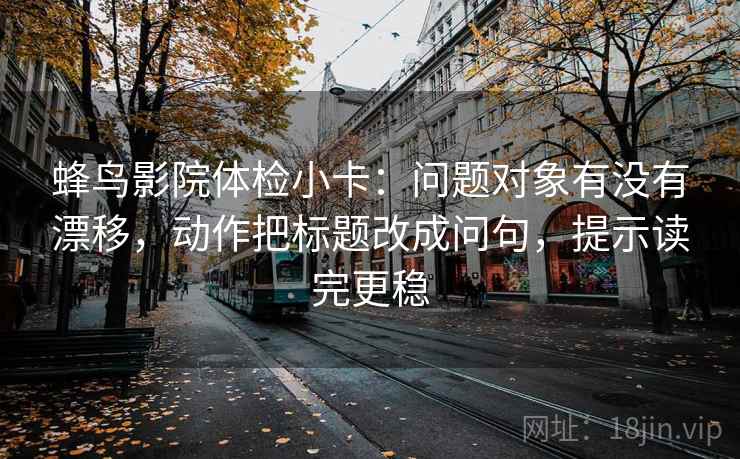 蜂鸟影院体检小卡：问题对象有没有漂移，动作把标题改成问句，提示读完更稳