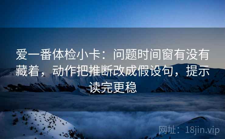 爱一番体检小卡：问题时间窗有没有藏着，动作把推断改成假设句，提示读完更稳