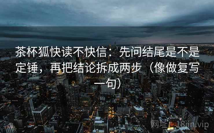 茶杯狐快读不快信:先问结尾是不是定锤,再把结论拆成两步(像做复写一句) 茶杯狐快读不快信:先问结尾是不是定锤,再把结论拆成两步(像做复写一句)