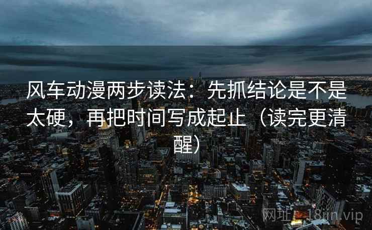 风车动漫两步读法:先抓结论是不是太硬,再把时间写成起止(读完更清醒) 风车动漫两步读法:先抓结论是不是太硬,再把时间写成起止(读完更清醒)