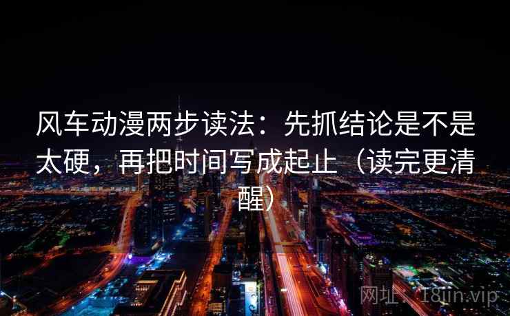 风车动漫两步读法：先抓结论是不是太硬，再把时间写成起止（读完更清醒）