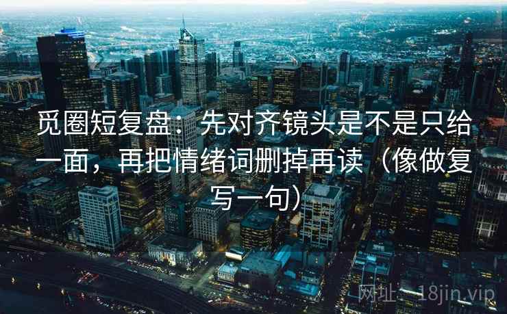 觅圈短复盘：先对齐镜头是不是只给一面，再把情绪词删掉再读（像做复写一句）