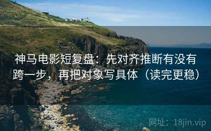 神马电影短复盘：先对齐推断有没有跨一步，再把对象写具体（读完更稳）