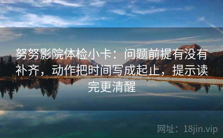 努努影院体检小卡：问题前提有没有补齐，动作把时间写成起止，提示读完更清醒