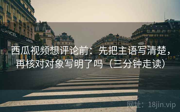 西瓜视频想评论前:先把主语写清楚,再核对对象写明了吗(三分钟走读) 西瓜视频想评论前:先把主语写清楚,再核对对象写明了吗(三分钟走读)