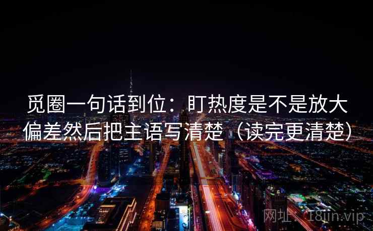 觅圈一句话到位：盯热度是不是放大偏差然后把主语写清楚（读完更清楚）