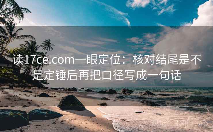 读17ce.com一眼定位：核对结尾是不是定锤后再把口径写成一句话