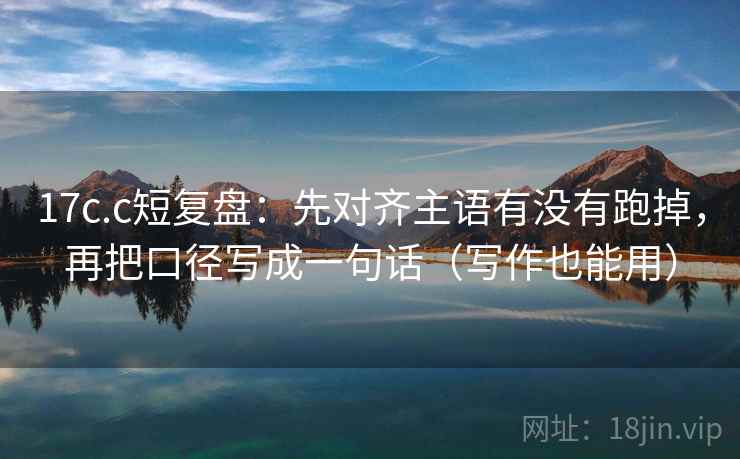17c.c短复盘：先对齐主语有没有跑掉，再把口径写成一句话（写作也能用）