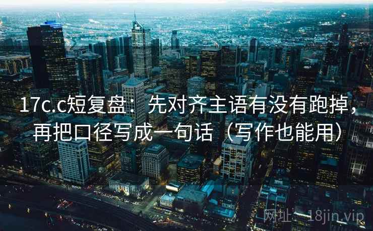 17c.c短复盘：先对齐主语有没有跑掉，再把口径写成一句话（写作也能用）