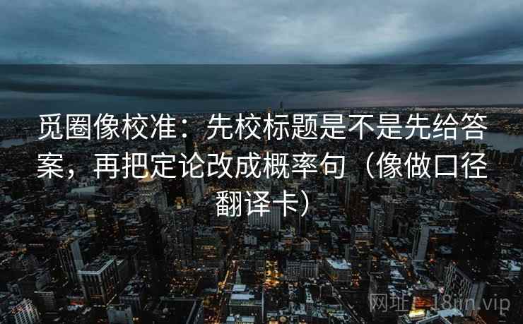 觅圈像校准:先校标题是不是先给答案,再把定论改成概率句(像做口径翻译卡) 觅圈像校准:先校标题是不是先给答案,再把定论改成概率句(像做口径翻译卡)