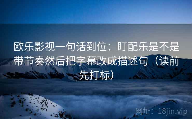 欧乐影视一句话到位:盯配乐是不是带节奏然后把字幕改成描述句(读前先打标) 欧乐影视一句话到位:盯配乐是不是带节奏然后把字幕改成描述句(读前先打标)