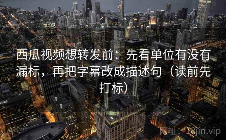 西瓜视频想转发前：先看单位有没有漏标，再把字幕改成描述句（读前先打标）