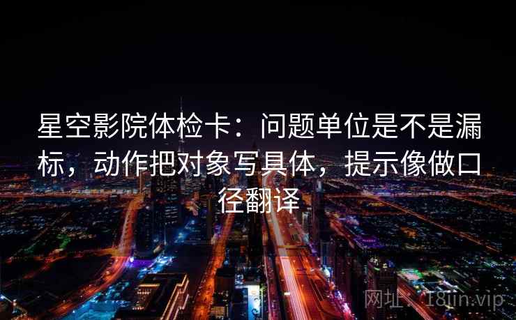 星空影院体检卡：问题单位是不是漏标，动作把对象写具体，提示像做口径翻译